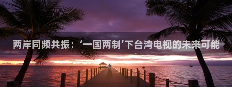 山猫体育网页版：两岸同频共振：‘一国两制’下台湾电视的未来可能